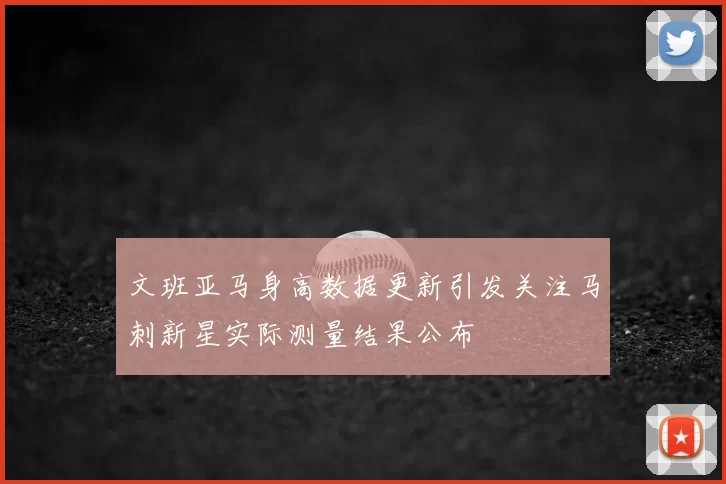 文班亚马身高数据更新引发关注马刺新星实际测量结果公布