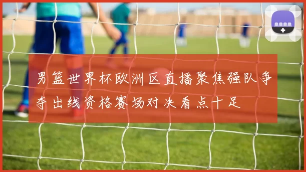 男篮世界杯欧洲区直播聚焦强队争夺出线资格赛场对决看点十足