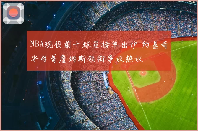 NBA现役前十球星榜单出炉 约基奇字母哥詹姆斯领衔争议热议