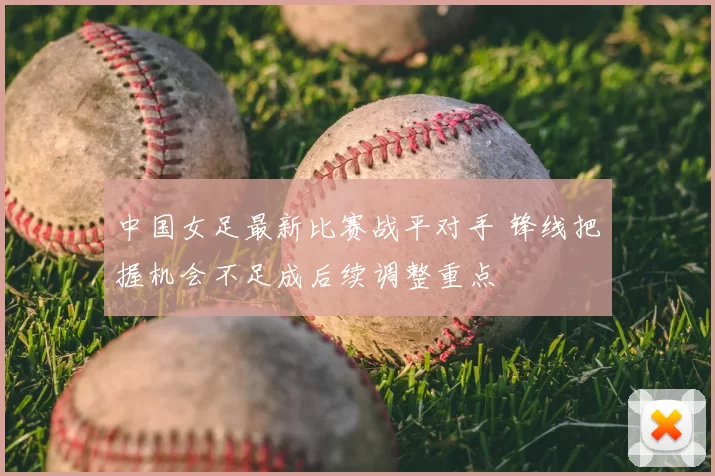 中国女足最新比赛战平对手 锋线把握机会不足成后续调整重点