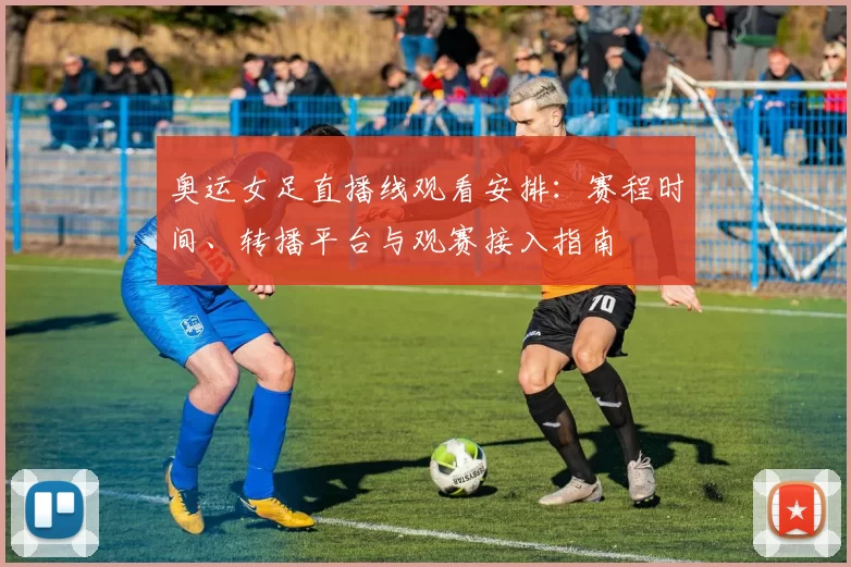 奥运女足直播线观看安排：赛程时间、转播平台与观赛接入指南