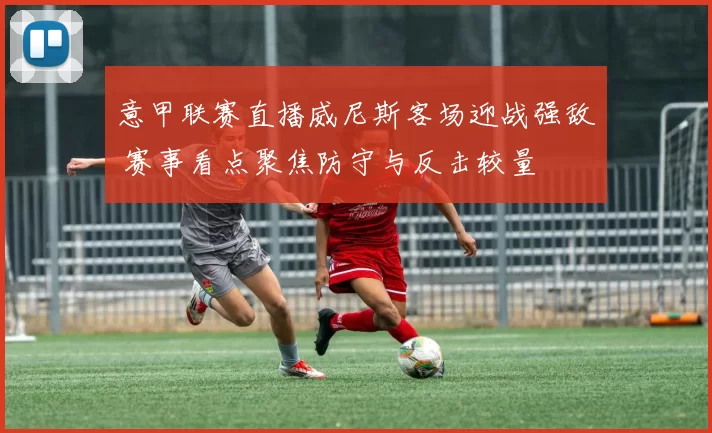 意甲联赛直播威尼斯客场迎战强敌 赛事看点聚焦防守与反击较量