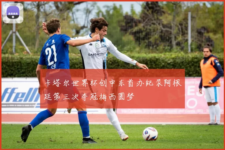 卡塔尔世界杯创中东首办纪录阿根廷第三次夺冠梅西圆梦