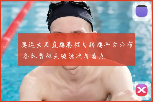 奥运女足直播赛程与转播平台公布 各队晋级关键场次与看点