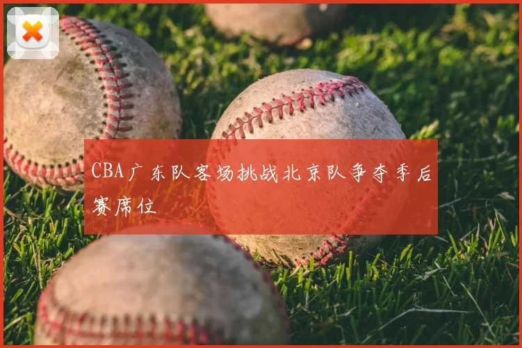 CBA广东队客场挑战北京队争夺季后赛席位