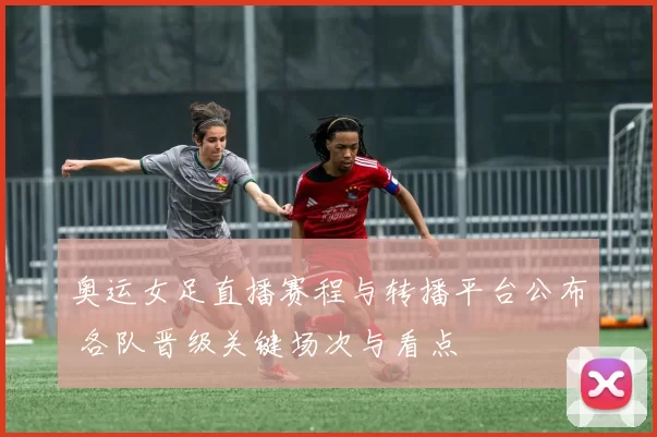 奥运女足直播赛程与转播平台公布 各队晋级关键场次与看点