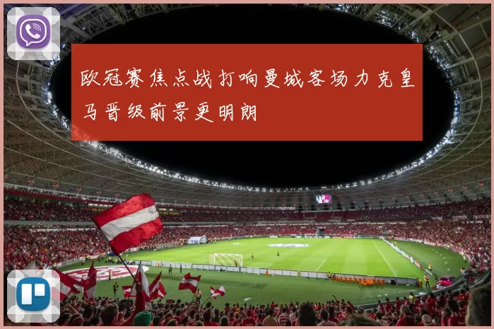 欧冠赛焦点战打响曼城客场力克皇马晋级前景更明朗