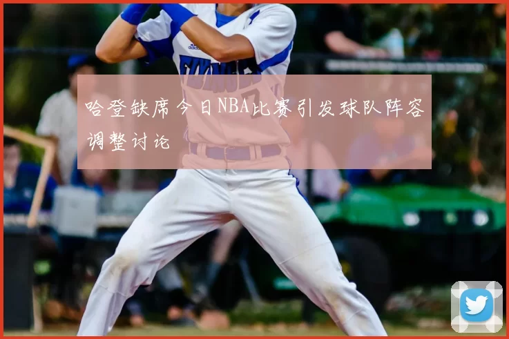哈登缺席今日NBA比赛引发球队阵容调整讨论