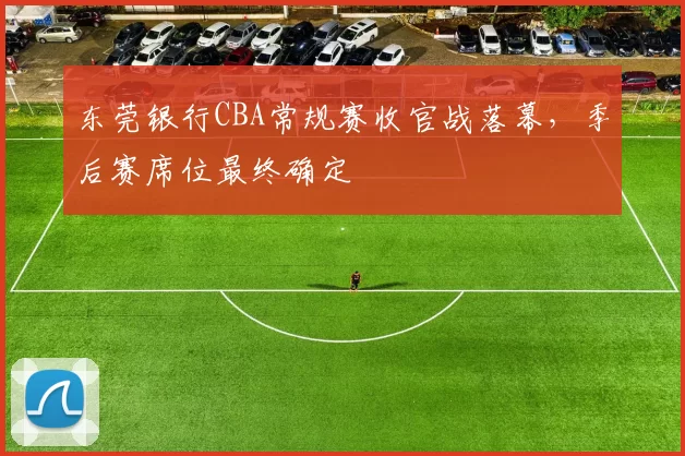 东莞银行CBA常规赛收官战落幕,季后赛席位最终确定