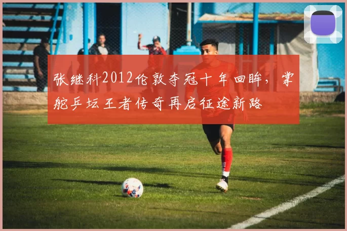 张继科2012伦敦夺冠十年回眸，掌舵乒坛王者传奇再启征途新路