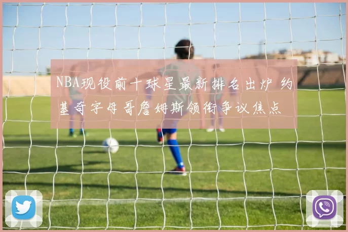 NBA现役前十球星最新排名出炉 约基奇字母哥詹姆斯领衔争议焦点