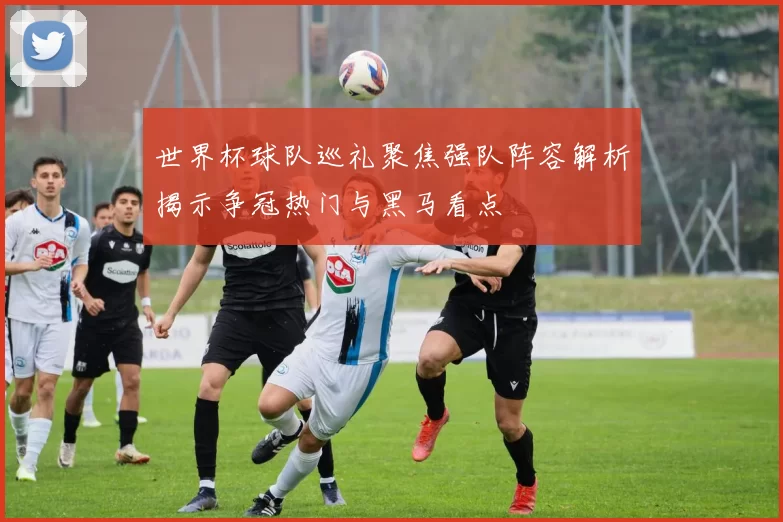 世界杯球队巡礼聚焦强队阵容解析揭示争冠热门与黑马看点