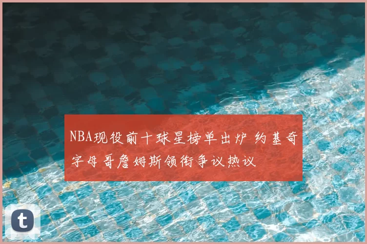 NBA现役前十球星榜单出炉 约基奇字母哥詹姆斯领衔争议热议