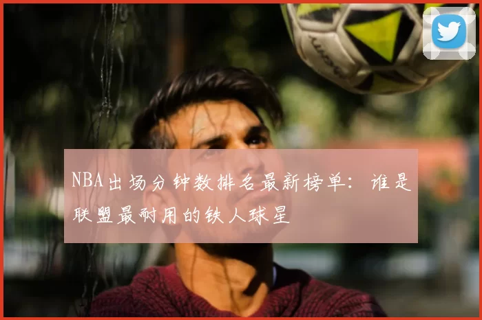 NBA出场分钟数排名最新榜单:谁是联盟最耐用的铁人球星