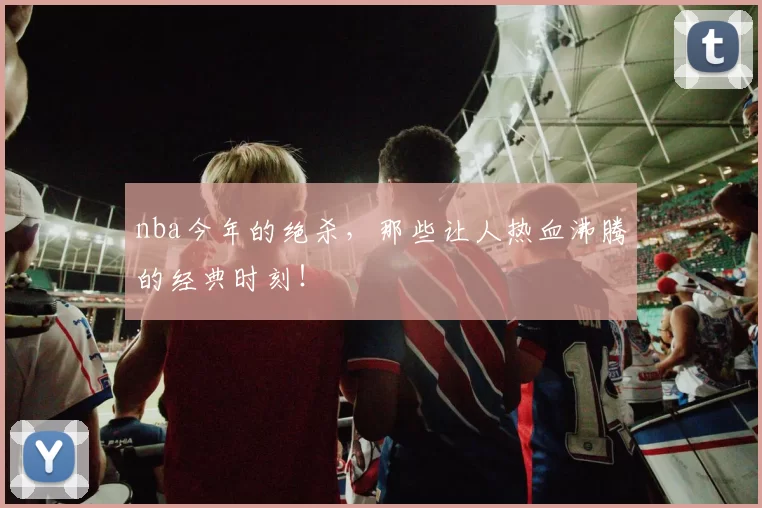 nba今年的绝杀，那些让人热血沸腾的经典时刻！