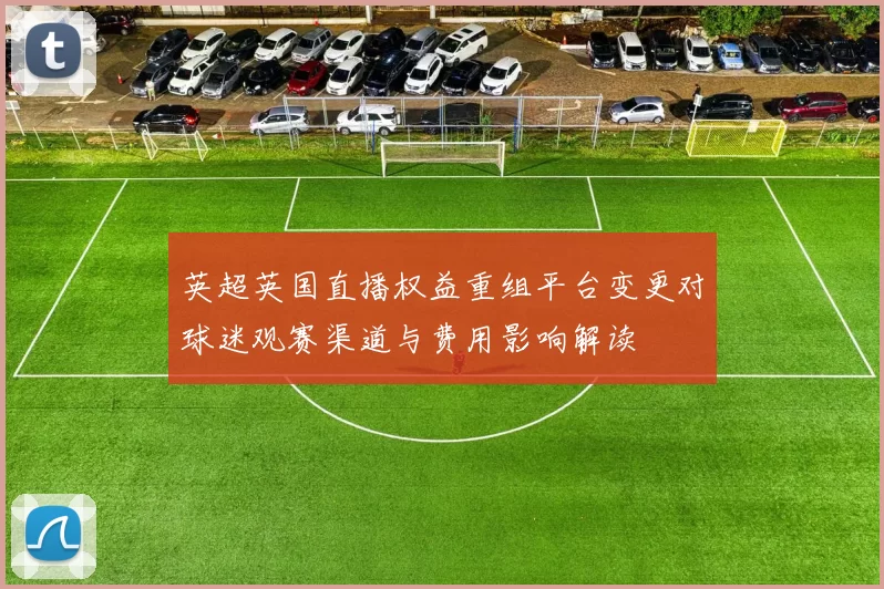 英超英国直播权益重组平台变更对球迷观赛渠道与费用影响解读