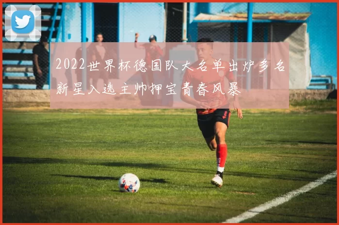 2022世界杯德国队大名单出炉多名新星入选主帅押宝青春风暴