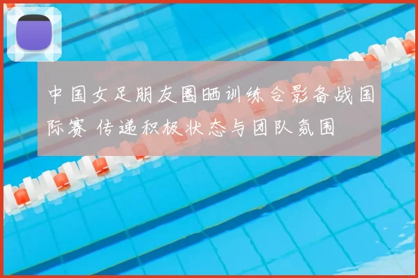 中国女足朋友圈晒训练合影备战国际赛 传递积极状态与团队氛围