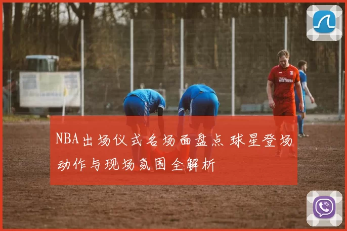 NBA出场仪式名场面盘点 球星登场动作与现场氛围全解析