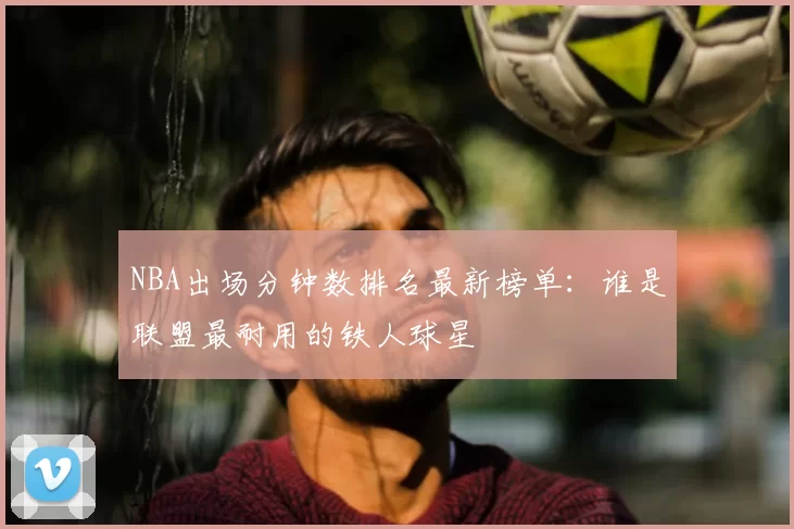 NBA出场分钟数排名最新榜单:谁是联盟最耐用的铁人球星