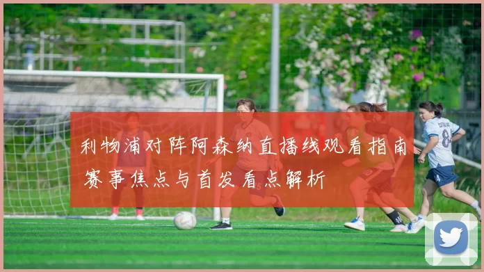 利物浦对阵阿森纳直播线观看指南 赛事焦点与首发看点解析