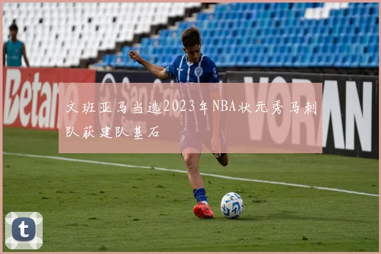 文班亚马当选2023年NBA状元秀马刺队获建队基石
