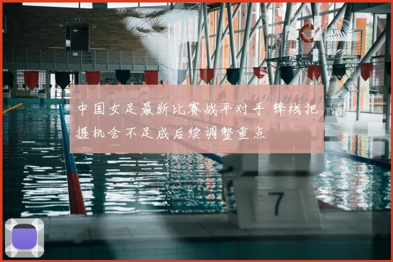 中国女足最新比赛战平对手 锋线把握机会不足成后续调整重点