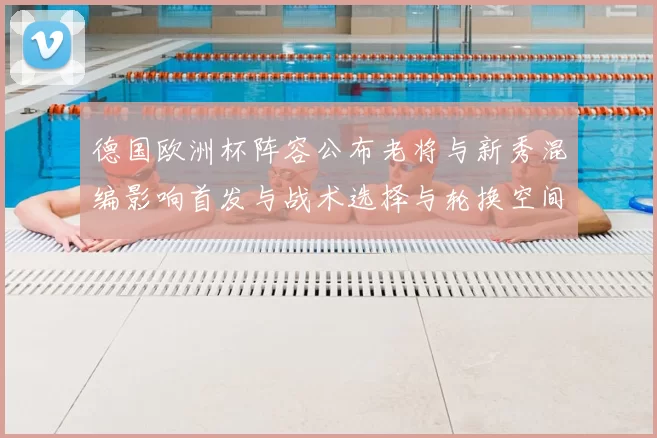 德国欧洲杯阵容公布老将与新秀混编影响首发与战术选择与轮换空间