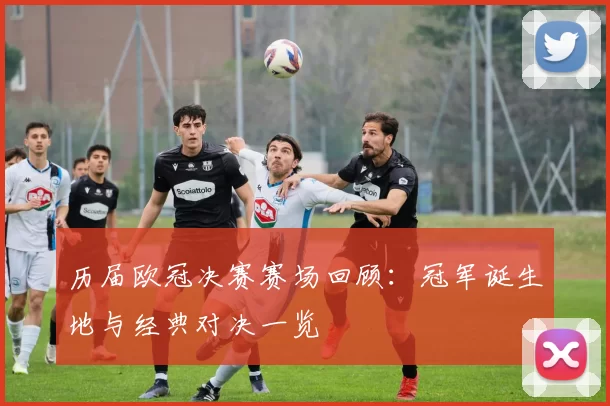 历届欧冠决赛赛场回顾：冠军诞生地与经典对决一览