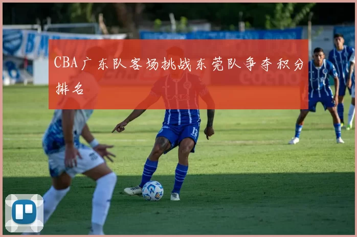 CBA广东队客场挑战东莞队争夺积分排名