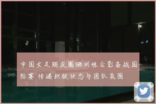 中国女足朋友圈晒训练合影备战国际赛 传递积极状态与团队氛围