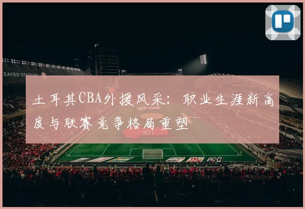 土耳其CBA外援风采：职业生涯新高度与联赛竞争格局重塑