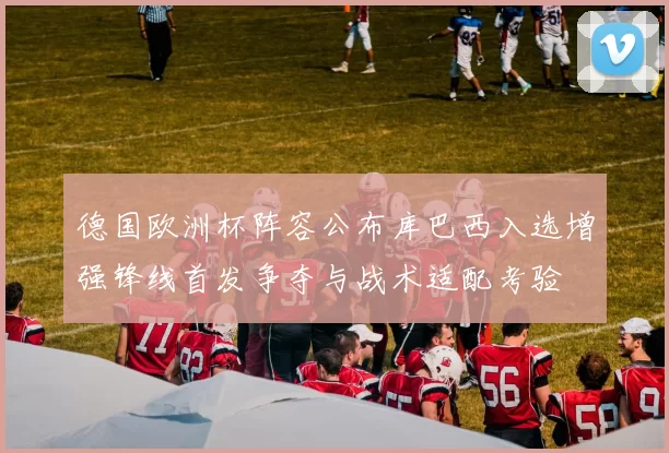 德国欧洲杯阵容公布库巴西入选增强锋线首发争夺与战术适配考验