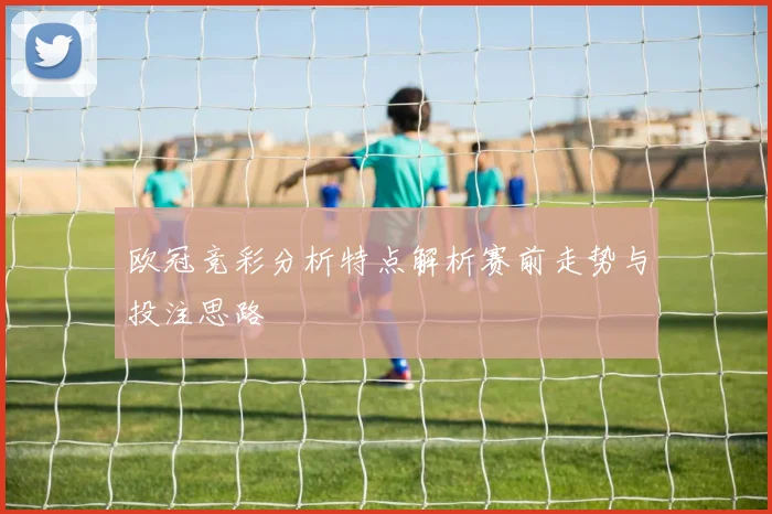欧冠竞彩分析特点解析赛前走势与投注思路