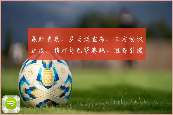 最新消息!罗马诺宣布:三方协议达成,穆帅与巴萨赛跑,准备引援_穆里尼奥_皇马_欧冠