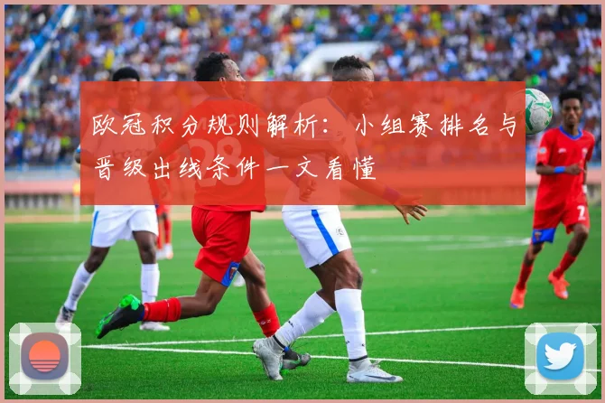 欧冠积分规则解析:小组赛排名与晋级出线条件一文看懂