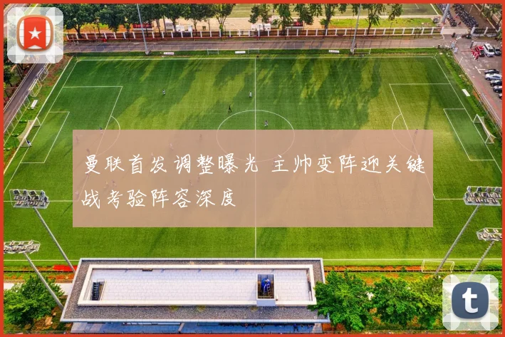 曼联首发调整曝光 主帅变阵迎关键战考验阵容深度