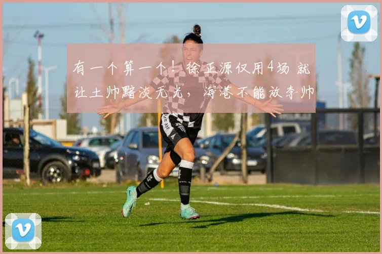 有一个算一个！徐正源仅用4场 就让土帅黯淡无光，海港不能放李帅