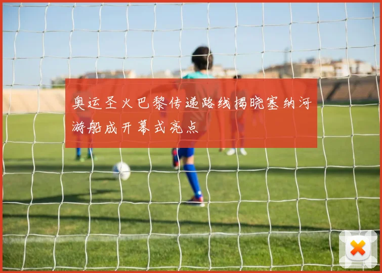 奥运圣火巴黎传递路线揭晓塞纳河游船成开幕式亮点
