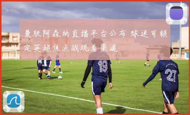 曼联阿森纳直播平台公布 球迷可锁定英超焦点战观看渠道